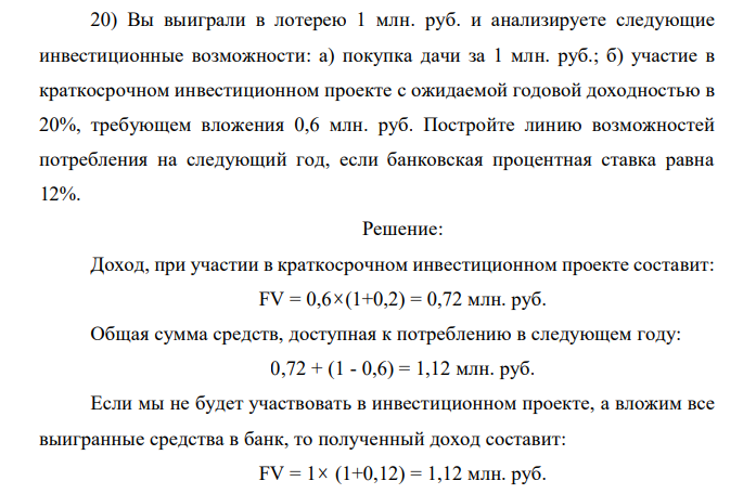 Вы выиграли в лотерею 1 млн. руб. и анализируете следующие инвестиционные возможности: а) покупка дачи за 1 млн. руб.; б) участие в краткосрочном инвестиционном проекте с ожидаемой годовой доходностью в 20%, требующем вложения 0,6 млн. руб. Постройте линию возможностей потребления на следующий год, если банковская процентная ставка равна 12%. 