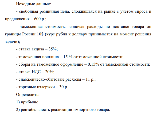 Исходные данные: - свободная розничная цена, сложившаяся на рынке с учетом спроса и предложения – 600 р.; - таможенная стоимость, включая расходы по доставке товара до границы России 10$ (курс рубля к доллару принимается на момент решения задачи); - ставка акциза – 35%; - таможенная пошлина – 15 % от таможенной стоимости; - сборы на таможенное оформление – 0,15% от таможенной стоимости; - ставка НДС – 20%; - снабженческо-сбытовые расходы – 11 р.; - торговые издержки – 30 р. Определить: 1) прибыль; 2) рентабельность реализации импортного товара.  