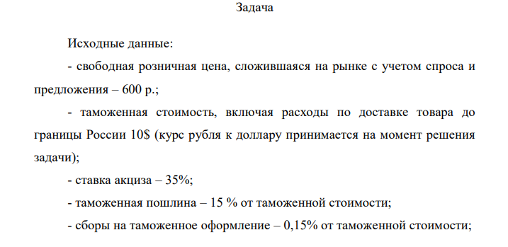 Исходные данные: - свободная розничная цена, сложившаяся на рынке с учетом спроса и предложения – 600 р.; - таможенная стоимость, включая расходы по доставке товара до границы России 10$ (курс рубля к доллару принимается на момент решения задачи); - ставка акциза – 35%; - таможенная пошлина – 15 % от таможенной стоимости; - сборы на таможенное оформление – 0,15% от таможенной стоимости;  - ставка НДС – 20%; - снабженческо-сбытовые расходы – 11 р.; - торговые издержки – 30 р. Определить: 1) прибыль; 2) рентабельность реализации импортного товара.  