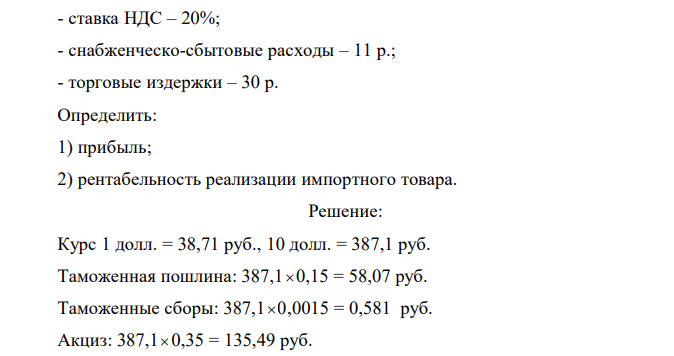 Исходные данные: - свободная розничная цена, сложившаяся на рынке с учетом спроса и предложения – 600 р.; - таможенная стоимость, включая расходы по доставке товара до границы России 10$ (курс рубля к доллару принимается на момент решения задачи); - ставка акциза – 35%; - таможенная пошлина – 15 % от таможенной стоимости; - сборы на таможенное оформление – 0,15% от таможенной стоимости;  - ставка НДС – 20%; - снабженческо-сбытовые расходы – 11 р.; - торговые издержки – 30 р. Определить: 1) прибыль; 2) рентабельность реализации импортного товара.  