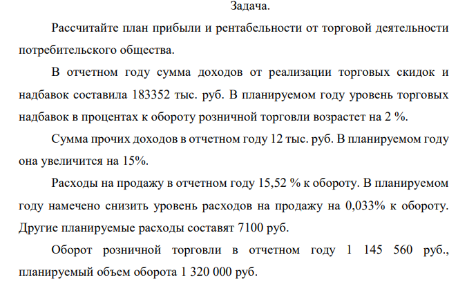 Рассчитайте план прибыли и рентабельности от торговой деятельности потребительского общества. В отчетном году сумма доходов от реализации торговых скидок и надбавок составила 183352 тыс. руб. В планируемом году уровень торговых надбавок в процентах к обороту розничной торговли возрастет на 2 %. Сумма прочих доходов в отчетном году 12 тыс. руб. В планируемом году она увеличится на 15%. Расходы на продажу в отчетном году 15,52 % к обороту. В планируемом году намечено снизить уровень расходов на продажу на 0,033% к обороту. Другие планируемые расходы составят 7100 руб. Оборот розничной торговли в отчетном году 1 145 560 руб., планируемый объем оборота 1 320 000 руб. 