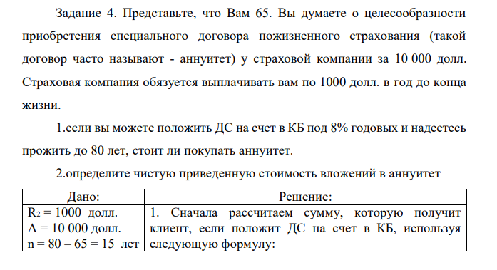 Представьте, что Вам 65. Вы думаете о целесообразности приобретения специального договора пожизненного страхования (такой договор часто называют - аннуитет) у страховой компании за 10 000 долл. Страховая компания обязуется выплачивать вам по 1000 долл. в год до конца жизни. 1.если вы можете положить ДС на счет в КБ под 8% годовых и надеетесь прожить до 80 лет, стоит ли покупать аннуитет. 2.определите чистую приведенную стоимость вложений в аннуитет 