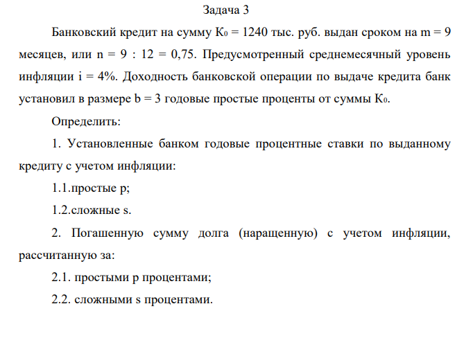 Банковский кредит на сумму К0 = 1240 тыс. руб. выдан сроком на m = 9 месяцев, или n = 9 : 12 = 0,75. Предусмотренный среднемесячный уровень инфляции і = 4%. Доходность банковской операции по выдаче кредита банк установил в размере b = 3 годовые простые проценты от суммы К0. Определить: 1. Установленные банком годовые процентные ставки по выданному кредиту с учетом инфляции: 1.1.простые р; 1.2.сложные s. 2. Погашенную сумму долга (наращенную) с учетом инфляции, рассчитанную за: 2.1. простыми р процентами; 2.2. сложными s процентами. 3. Сумму начисленных процентов П при простых и сложных ставках. 