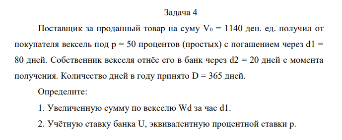 Поставщик за проданный товар на суму V0 = 1140 ден. ед. получил от покупателя вексель под р = 50 процентов (простых) с погашением через d1 = 80 дней. Собственник векселя отнёс его в банк через d2 = 20 дней с момента получения. Количество дней в году принято D = 365 дней. Определите: 1. Увеличенную сумму по векселю Wd за час d1. 2. Учётную ставку банка U, эквивалентную процентной ставки р. 3. Показать эквивалентность ставок U и р. 4. Сумму, которую выплачено собственнику векселя Vn при учёте его в банке. 5. Прибыль банка от учётной операции Іб. 