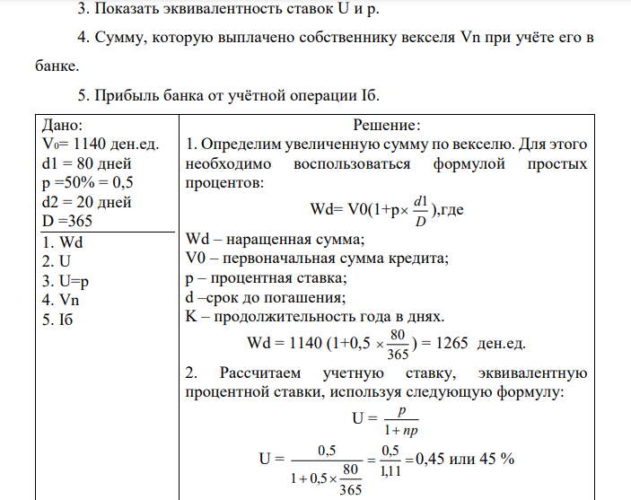 Поставщик за проданный товар на суму V0 = 1140 ден. ед. получил от покупателя вексель под р = 50 процентов (простых) с погашением через d1 = 80 дней. Собственник векселя отнёс его в банк через d2 = 20 дней с момента получения. Количество дней в году принято D = 365 дней. Определите: 1. Увеличенную сумму по векселю Wd за час d1. 2. Учётную ставку банка U, эквивалентную процентной ставки р. 3. Показать эквивалентность ставок U и р. 4. Сумму, которую выплачено собственнику векселя Vn при учёте его в банке. 5. Прибыль банка от учётной операции Іб. 