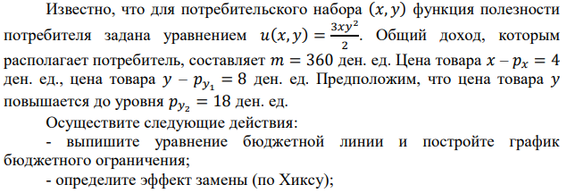 Известно, что для потребительского набора (𝑥, 𝑦) функция полезности потребителя задана уравнением 𝑢(𝑥, 𝑦) = 3𝑥𝑦2 2 . Общий доход, которым располагает потребитель, составляет 𝑚 = 360 ден. ед. Цена товара 𝑥 – 𝑝𝑥 = 4 ден. ед., цена товара 𝑦 – 𝑝𝑦1 = 8 ден. ед. Предположим, что цена товара 𝑦 повышается до уровня 𝑝𝑦2 = 18 ден. ед. Осуществите следующие действия: - выпишите уравнение бюджетной линии и постройте график бюджетного ограничения; - определите эффект замены (по Хиксу);  определите эффект дохода (по Хиксу); - определите общий эффект (по Хиксу); - охарактеризуйте данный товар (нормальный, инфериорный, товар Гиффена). 