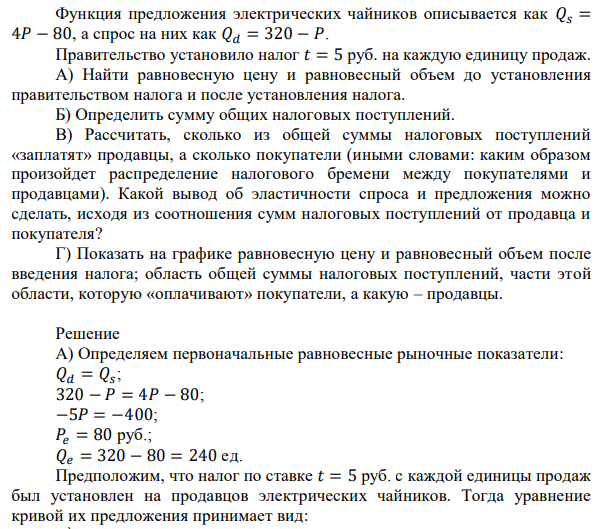  Функция предложения электрических чайников описывается как 𝑄𝑠 = 4𝑃 − 80, а спрос на них как 𝑄𝑑 = 320 − 𝑃. Правительство установило налог 𝑡 = 5 руб. на каждую единицу продаж. А) Найти равновесную цену и равновесный объем до установления правительством налога и после установления налога. Б) Определить сумму общих налоговых поступлений. В) Рассчитать, сколько из общей суммы налоговых поступлений «заплатят» продавцы, а сколько покупатели (иными словами: каким образом произойдет распределение налогового бремени между покупателями и продавцами). Какой вывод об эластичности спроса и предложения можно сделать, исходя из соотношения сумм налоговых поступлений от продавца и покупателя? Г) Показать на графике равновесную цену и равновесный объем после введения налога; область общей суммы налоговых поступлений, части этой области, которую «оплачивают» покупатели, а какую – продавцы. 