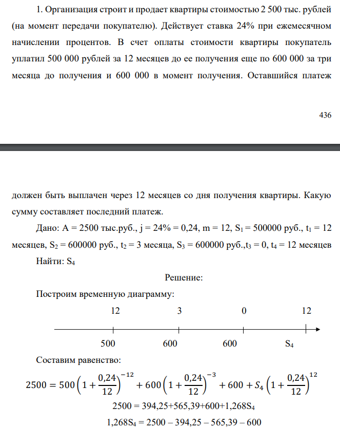 Организация строит и продает квартиры стоимостью 2 500 тыс. рублей (на момент передачи покупателю). Действует ставка 24% при ежемесячном начислении процентов. В счет оплаты стоимости квартиры покупатель уплатил 500 000 рублей за 12 месяцев до ее получения еще по 600 000 за три месяца до получения и 600 000 в момент получения. Оставшийся платеж  437 должен быть выплачен через 12 месяцев со дня получения квартиры. Какую сумму составляет последний платеж. Дано: A = 2500 тыс.руб., j = 24% = 0,24, m = 12, S1 = 500000 руб., t1 = 12 месяцев, S2 = 600000 руб., t2 = 3 месяца, S3 = 600000 руб.,t3 = 0, t4 = 12 месяцев Найти: S4