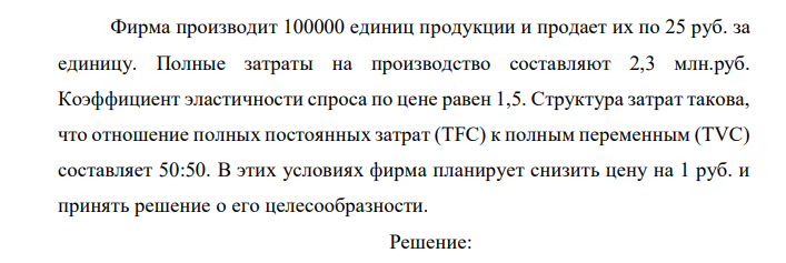 Фирма производит 100000 единиц продукции и продает их по 25 руб. за единицу. Полные затраты на производство составляют 2,3 млн.руб. Коэффициент эластичности спроса по цене равен 1,5. Структура затрат такова, что отношение полных постоянных затрат (TFC) к полным переменным (TVC) составляет 50:50. В этих условиях фирма планирует снизить цену на 1 руб. и принять решение о его целесообразности.  