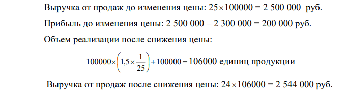 Фирма производит 100000 единиц продукции и продает их по 25 руб. за единицу. Полные затраты на производство составляют 2,3 млн.руб. Коэффициент эластичности спроса по цене равен 1,5. Структура затрат такова, что отношение полных постоянных затрат (TFC) к полным переменным (TVC) составляет 50:50. В этих условиях фирма планирует снизить цену на 1 руб. и принять решение о его целесообразности.  