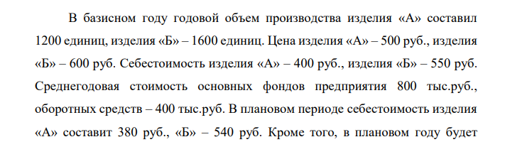 В базисном году годовой объем производства изделия «А» составил 1200 единиц, изделия «Б» – 1600 единиц. Цена изделия «А» – 500 руб., изделия «Б» – 600 руб. Себестоимость изделия «А» – 400 руб., изделия «Б» – 550 руб. Среднегодовая стоимость основных фондов предприятия 800 тыс.руб., оборотных средств – 400 тыс.руб. В плановом периоде себестоимость изделия «А» составит 380 руб., «Б» – 540 руб. Кроме того, в плановом году будет  введено основных фондов на 120 тыс.руб. (в апреле), а в июле будет ликвидировано основных фондов на 240 тыс.руб. Определить прирост рентабельности производства в результате снижения себестоимости продукции и изменения среднегодовой стоимости основных фондов.  