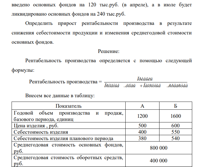 В базисном году годовой объем производства изделия «А» составил 1200 единиц, изделия «Б» – 1600 единиц. Цена изделия «А» – 500 руб., изделия «Б» – 600 руб. Себестоимость изделия «А» – 400 руб., изделия «Б» – 550 руб. Среднегодовая стоимость основных фондов предприятия 800 тыс.руб., оборотных средств – 400 тыс.руб. В плановом периоде себестоимость изделия «А» составит 380 руб., «Б» – 540 руб. Кроме того, в плановом году будет  введено основных фондов на 120 тыс.руб. (в апреле), а в июле будет ликвидировано основных фондов на 240 тыс.руб. Определить прирост рентабельности производства в результате снижения себестоимости продукции и изменения среднегодовой стоимости основных фондов.  