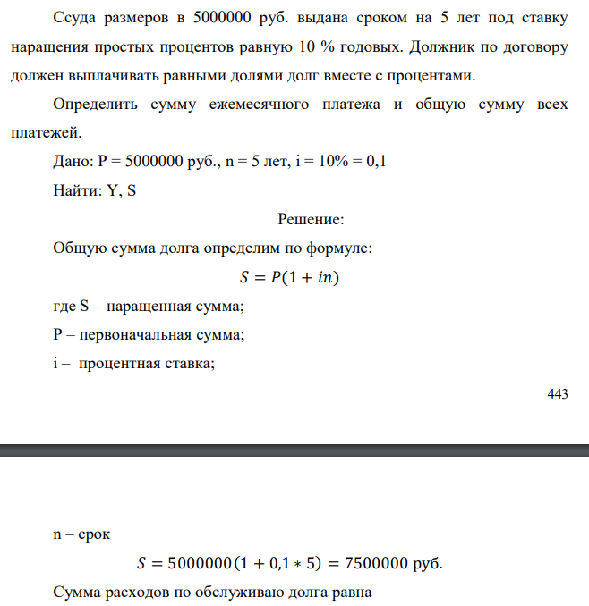  Ссуда размеров в 5000000 руб. выдана сроком на 5 лет под ставку наращения простых процентов равную 10 % годовых. Должник по договору должен выплачивать равными долями долг вместе с процентами. Определить сумму ежемесячного платежа и общую сумму всех платежей. Дано: Р = 5000000 руб., n = 5 лет, i = 10% = 0,1 Найти: Y, S 