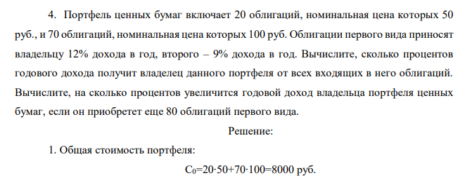 Портфель ценных бумаг включает 20 облигаций, номинальная цена которых 50 руб., и 70 облигаций, номинальная цена которых 100 руб. Облигации первого вида приносят владельцу 12% дохода в год, второго – 9% дохода в год. Вычислите, сколько процентов годового дохода получит владелец данного портфеля от всех входящих в него облигаций. Вычислите, на сколько процентов увеличится годовой доход владельца портфеля ценных бумаг, если он приобретет еще 80 облигаций первого вида. 