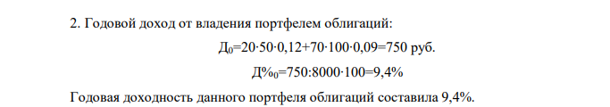 Портфель ценных бумаг включает 20 облигаций, номинальная цена которых 50 руб., и 70 облигаций, номинальная цена которых 100 руб. Облигации первого вида приносят владельцу 12% дохода в год, второго – 9% дохода в год. Вычислите, сколько процентов годового дохода получит владелец данного портфеля от всех входящих в него облигаций. Вычислите, на сколько процентов увеличится годовой доход владельца портфеля ценных бумаг, если он приобретет еще 80 облигаций первого вида. 