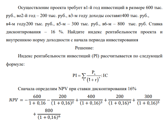  Осуществление проекта требует в1-й год инвестиций в размере 600 тыс. руб., во2-й год – 200 тыс. руб., в3-м году доходы составят400 тыс. руб., в4-м году200 тыс. руб., в5-м – 300 тыс. руб., в6-м – 800 тыс. руб. Ставка дисконтирования – 16 %. Найдите индекс рентабельности проекта и внутреннюю норму доходности с начала периода инвестирования 