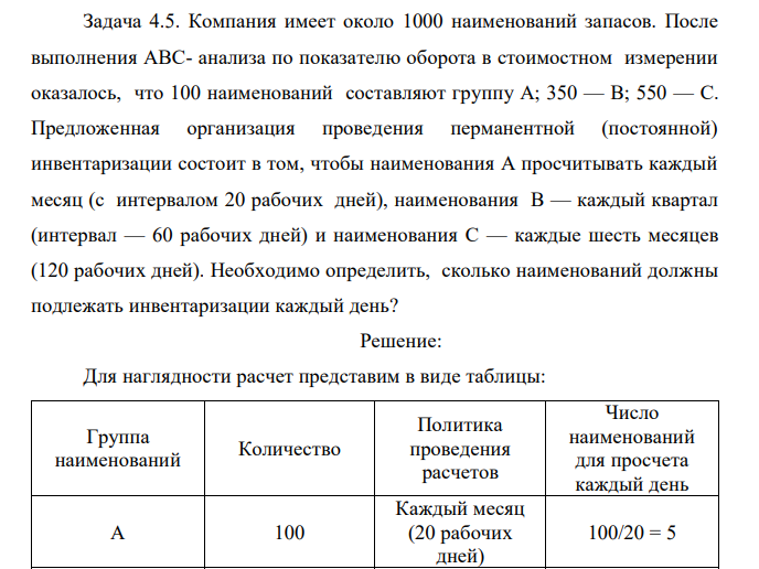 Компания имеет около 1000 наименований запасов. После выполнения АВС- анализа по показателю оборота в стоимостном измерении оказалось, что 100 наименований составляют группу А; 350 — В; 550 — С. Предложенная организация проведения перманентной (постоянной) инвентаризации состоит в том, чтобы наименования А просчитывать каждый месяц (с интервалом 20 рабочих дней), наименования В — каждый квартал (интервал — 60 рабочих дней) и наименования С — каждые шесть месяцев (120 рабочих дней). Необходимо определить, сколько наименований должны подлежать инвентаризации каждый день? 