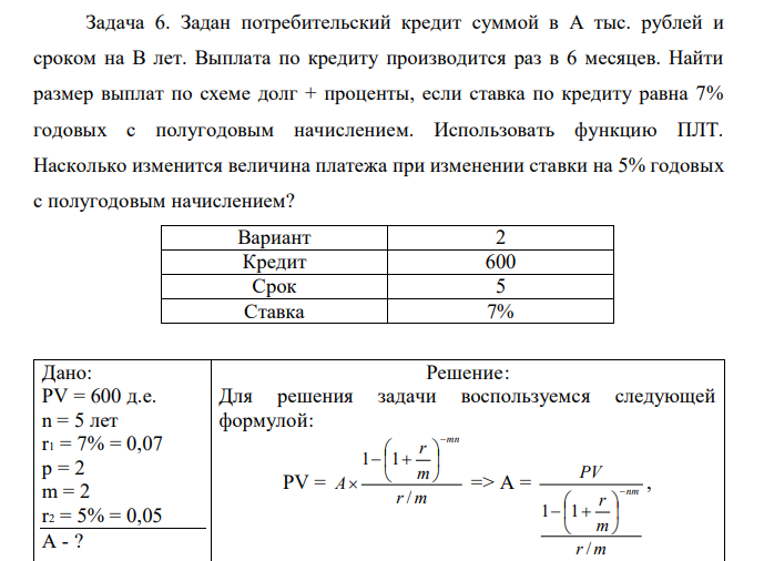 Задан потребительский кредит суммой в А тыс. рублей и сроком на В лет. Выплата по кредиту производится раз в 6 месяцев. Найти размер выплат по схеме долг + проценты, если ставка по кредиту равна 7% годовых с полугодовым начислением. Использовать функцию ПЛТ. Насколько изменится величина платежа при изменении ставки на 5% годовых с полугодовым начислением? 