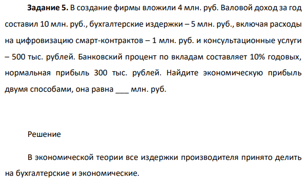  В создание фирмы вложили 4 млн. руб. Валовой доход за год составил 10 млн. руб., бухгалтерские издержки – 5 млн. руб., включая расходы на цифровизацию смарт-контрактов – 1 млн. руб. и консультационные услуги – 500 тыс. рублей. Банковский процент по вкладам составляет 10% годовых, нормальная прибыль 300 тыс. рублей. Найдите экономическую прибыль двумя способами, она равна ___ млн. руб. 