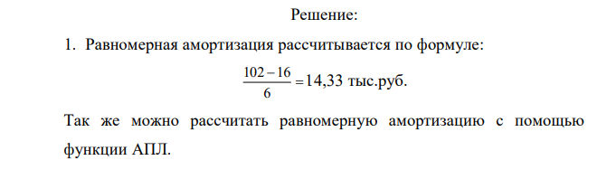 Предприятие закупило оборудование общей стоимостью в А тыс.руб. Исходя из срока службы в 6 лет и остаточной стоимости в В тыс. руб. рассчитать размер амортизации за каждый год службы по методу: 1. Равномерной амортизации. 2. Фиксированного процента. 3. Двойного процента. Вариант 2 Стоимость 102 Ост. стоимость 16 Для расчета амортизации использовать соответствующие функции: АПЛ, АСЧ, ДДОБ, ПУО. Найти размер налога на прибыль для всех трех случаев, если предприятие имеет фиксированный доход в 75 000 в год и облагается 35%- ным налогом. 