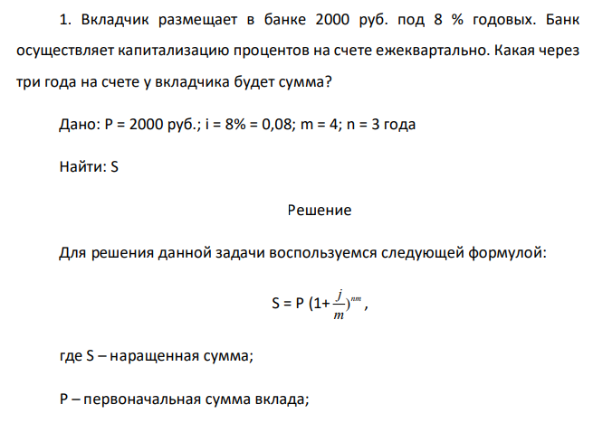  Вкладчик размещает в банке 2000 руб. под 8 % годовых. Банк осуществляет капитализацию процентов на счете ежеквартально. Какая через три года на счете у вкладчика будет сумма? Дано: P = 2000 руб.; i = 8% = 0,08; m = 4; n = 3 года Найти: S  