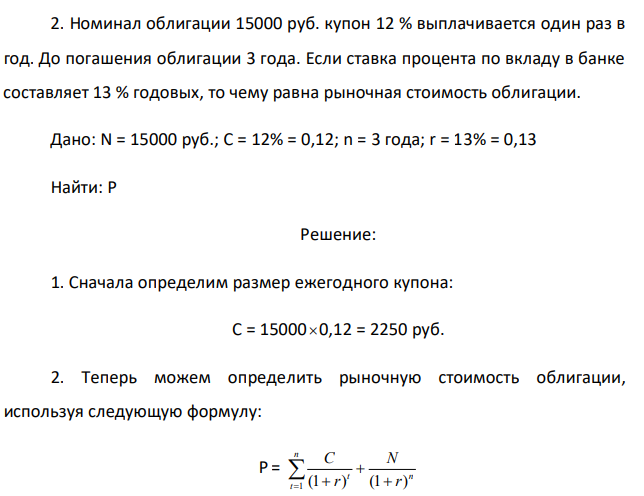  Номинал облигации 15000 руб. купон 12 % выплачивается один раз в год. До погашения облигации 3 года. Если ставка процента по вкладу в банке составляет 13 % годовых, то чему равна рыночная стоимость облигации. Дано: N = 15000 руб.; С = 12% = 0,12; n = 3 года; r = 13% = 0,13 Найти: P 