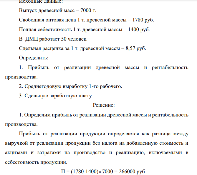 Исходные данные: Выпуск древесной масс – 7000 т. Свободная оптовая цена 1 т. древесной массы – 1780 руб. Полная себестоимость 1 т. древесной массы – 1400 руб. В ДМЦ работает 50 человек. Сдельная расценка за 1 т. древесной массы – 8,57 руб. Определить: 1. Прибыль от реализации древесной массы и рентабельность производства. 2. Среднегодовую выработку 1-го рабочего. 3. Сдельную заработную плату.  