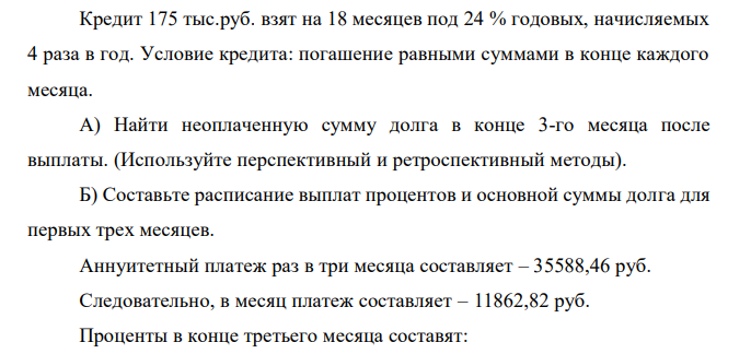 Кредит 175 тыс.руб. взят на 18 месяцев под 24 % годовых, начисляемых 4 раза в год. Условие кредита: погашение равными суммами в конце каждого месяца. А) Найти неоплаченную сумму долга в конце 3-го месяца после выплаты. (Используйте перспективный и ретроспективный методы). Б) Составьте расписание выплат процентов и основной суммы долга для первых трех месяцев.  