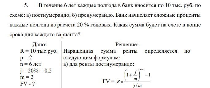 В течение 6 лет каждые полгода в банк вносится по 10 тыс. руб. по схеме: а) постнумерандо; б) пренумерандо. Банк начисляет сложные проценты каждые полгода из расчета 20 % годовых. Какая сумма будет на счете в конце срока для каждого варианта? 