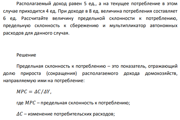 Располагаемый доход равен 5 ед., а на текущее потребление в этом случае приходится 4 ед. При доходе в 8 ед. величина потребления составляет 6 ед. Рассчитайте величину предельной склонности к потреблению, предельную склонность к сбережению и мультипликатор автономных расходов для данного случая. 