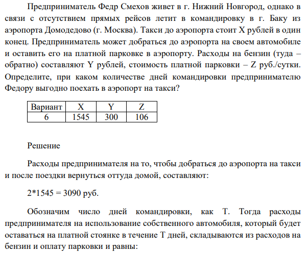 Предприниматель Федр Смехов живет в г. Нижний Новгород, однако в связи с отсутствием прямых рейсов летит в командировку в г. Баку из аэропорта Домодедово (г. Москва). Такси до аэропорта стоит X рублей в один конец. Предприниматель может добраться до аэропорта на своем автомобиле и оставить его на платной парковке в аэропорту. Расходы на бензин (туда – обратно) составляют Y рублей, стоимость платной парковки – Z руб./сутки. Определите, при каком количестве дней командировки предпринимателю Федору выгодно поехать в аэропорт на такси? 