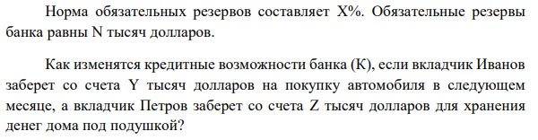 Норма обязательных резервов составляет X%. Обязательные резервы банка равны N тысяч долларов. Как изменятся кредитные возможности банка (К), если вкладчик Иванов заберет со счета Y тысяч долларов на покупку автомобиля в следующем месяце, а вкладчик Петров заберет со счета Z тысяч долларов для хранения денег дома под подушкой? Определить величину кредитных возможностей банка, если через месяц вкладчик Иванов купит автомобиль и средства вернутся на депозит в тот же банк?