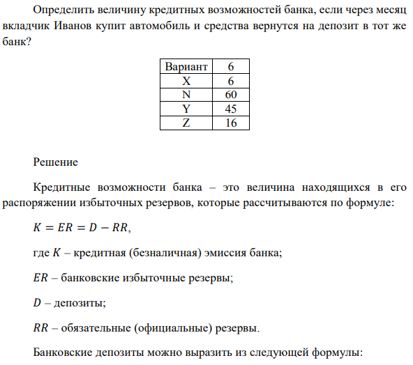 Норма обязательных резервов составляет X%. Обязательные резервы банка равны N тысяч долларов. Как изменятся кредитные возможности банка (К), если вкладчик Иванов заберет со счета Y тысяч долларов на покупку автомобиля в следующем месяце, а вкладчик Петров заберет со счета Z тысяч долларов для хранения денег дома под подушкой? Определить величину кредитных возможностей банка, если через месяц вкладчик Иванов купит автомобиль и средства вернутся на депозит в тот же банк?
