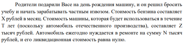 Родители подарили Васе на день рождения машину, и он решил бросить учебу и начать зарабатывать частным извозом. Стоимость бензина составляет X рублей в месяц. Стоимость машины, которая будет использоваться в течение T лет (поскольку автомобиль отечественного производства), составляет Z тысяч рублей. Автомобиль ежегодно нуждается в ремонте на сумму N тысяч рублей, и его ликвидационная стоимость равна нулю. Предположим, что доход Васи от извоза составит M тысяч рублей в месяц. Стипендия Васи в университете составляла бы P рублей в месяц. Вася не платит налоги, но вынужден каждый месяц платить Y рублей за «страховку». Определите: 1. Бухгалтерскую и экономическую прибыль Васи за год. 2. Стоит ли ему начинать свое дело? 