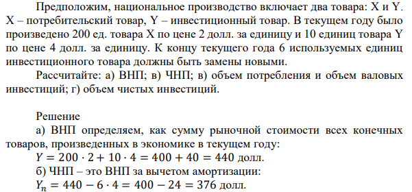 Предположим, национальное производство включает два товара: X и Y. X – потребительский товар, Y – инвестиционный товар. В текущем году было произведено 200 ед. товара X по цене 2 долл. за единицу и 10 единиц товара Y по цене 4 долл. за единицу. К концу текущего года 6 используемых единиц инвестиционного товара должны быть замены новыми. Рассчитайте: а) ВНП; в) ЧНП; в) объем потребления и объем валовых инвестиций; г) объем чистых инвестиций. 