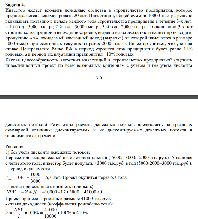  Инвестор желает вложить денежные средства в строительство предприятия, которое предполагается эксплуатировать 20 лет. Инвестиции, общей суммой 10000 тыс. р., решено вкладывать поэтапно в начале каждого года строительства предприятия в течение 3-х лет: в 1-й год –5000 тыс. р.; 2-й год - 3000 тыс. р.; 3-й год –2000 тыс. р. По окончании 3-х лет строительства предприятие будет построено, введено в эксплуатацию и начнет производить продукцию «А», ожидаемый ежегодный доход (выручка) от которой намечается в размере 5000 тыс.р. при ежегодных текущих затратах 2000 тыс. р. Инвестор считает, что учетная ставка Центрального банка РФ в период строительства предприятия будет равна 11% годовых, а в период эксплуатации предприятия –10% годовых. Какова целесообразность вложения инвестиций в строительство предприятия? (оценить инвестиционный проект по всем возможным критериям с учетом и без учета дисконта  311 денежных потоков) Результаты расчета денежных потоков представить на графиках суммарной величины дисконтируемых и не дисконтируемых денежных потоков в зависимости от времени. 