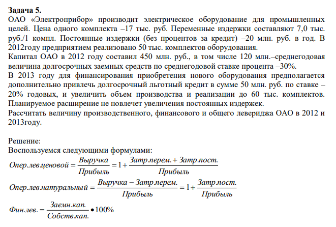 ОАО «Электроприбор» производит электрическое оборудование для промышленных целей. Цена одного комплекта –17 тыс. руб. Переменные издержки составляют 7,0 тыс. руб./1 компл. Постоянные издержки (без процентов за кредит) –20 млн. руб. в год. В 2012году предприятием реализовано 50 тыс. комплектов оборудования. Капитал ОАО в 2012 году составил 450 млн. руб., в том числе 120 млн.–среднегодовая величина долгосрочных заемных средств по среднегодовой ставке процента –30%. В 2013 году для финансирования приобретения нового оборудования предполагается дополнительно привлечь долгосрочный льготный кредит в сумме 50 млн. руб. по ставке – 20% годовых, и увеличить объем производства и реализации до 60 тыс. комплектов. Планируемое расширение не повлечет увеличения постоянных издержек. Рассчитать величину производственного, финансового и общего левериджа ОАО в 2012 и 2013году.