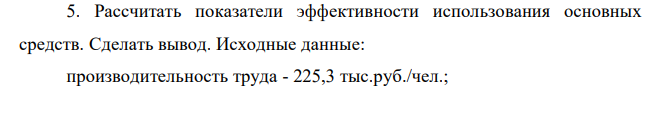 Рассчитать показатели эффективности использования основных средств. Сделать вывод. Исходные данные: производительность труда - 225,3 тыс.руб./чел.; среднегодовая стоимость ОПФ - 35410 тыс. руб.; среднесписочная численность - 33 чел. 