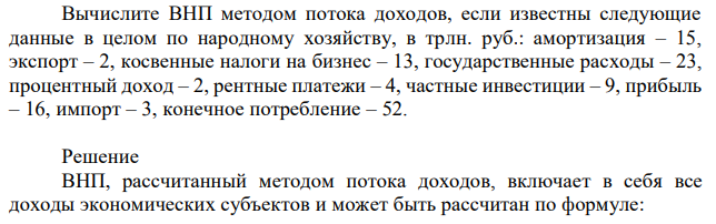 Вычислите ВНП методом потока доходов, если известны следующие данные в целом по народному хозяйству, в трлн. руб.: амортизация – 15, экспорт – 2, косвенные налоги на бизнес – 13, государственные расходы – 23, процентный доход – 2, рентные платежи – 4, частные инвестиции – 9, прибыль – 16, импорт – 3, конечное потребление – 52. 