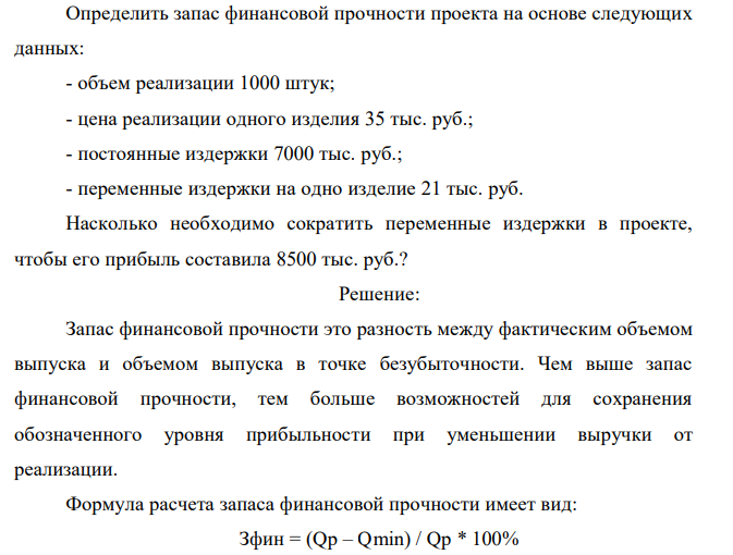 Определить запас финансовой прочности проекта на основе следующих данных: - объем реализации 1000 штук; - цена реализации одного изделия 35 тыс. руб.; - постоянные издержки 7000 тыс. руб.; - переменные издержки на одно изделие 21 тыс. руб. Насколько необходимо сократить переменные издержки в проекте, чтобы его прибыль составила 8500 тыс. руб.? 