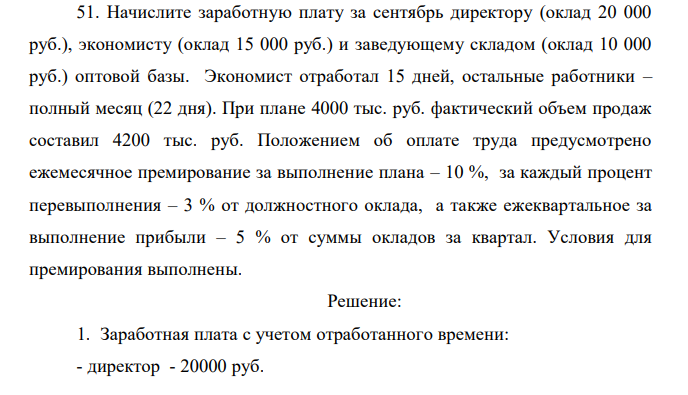 Начислите заработную плату за сентябрь директору (оклад 20 000 руб.), экономисту (оклад 15 000 руб.) и заведующему складом (оклад 10 000 руб.) оптовой базы. Экономист отработал 15 дней, остальные работники – полный месяц (22 дня). При плане 4000 тыс. руб. фактический объем продаж составил 4200 тыс. руб. Положением об оплате труда предусмотрено ежемесячное премирование за выполнение плана – 10 %, за каждый процент перевыполнения – 3 % от должностного оклада, а также ежеквартальное за выполнение прибыли – 5 % от суммы окладов за квартал. Условия для премирования выполнены. 