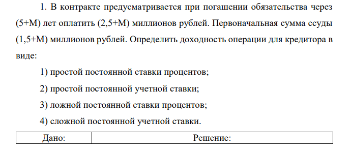 В контракте предусматривается при погашении обязательства через (5+М) лет оплатить (2,5+М) миллионов рублей. Первоначальная сумма ссуды (1,5+М) миллионов рублей. Определить доходность операции для кредитора в виде: 1) простой постоянной ставки процентов; 2) простой постоянной учетной ставки; 3) ложной постоянной ставки процентов; 4) сложной постоянной учетной ставки.  