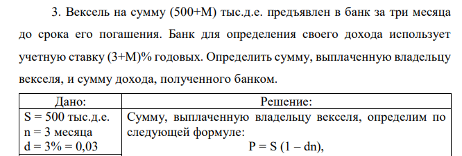 Вексель на сумму (500+М) тыс.д.е. предъявлен в банк за три месяца до срока его погашения. Банк для определения своего дохода использует учетную ставку (3+М)% годовых. Определить сумму, выплаченную владельцу векселя, и сумму дохода, полученного банком.  