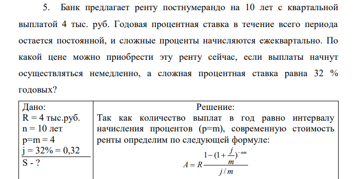 Банк предлагает ренту постнумерандо на 10 лет с квартальной выплатой 4 тыс. руб. Годовая процентная ставка в течение всего периода остается постоянной, и сложные проценты начисляются ежеквартально. По какой цене можно приобрести эту ренту сейчас, если выплаты начнут осуществляться немедленно, а сложная процентная ставка равна 32 % годовых?