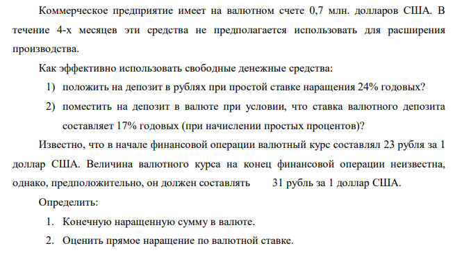 Коммерческое предприятие имеет на валютном счете 0,7 млн. долларов США. В течение 4-х месяцев эти средства не предполагается использовать для расширения производства. Как эффективно использовать свободные денежные средства: 1) положить на депозит в рублях при простой ставке наращения 24% годовых? 2) поместить на депозит в валюте при условии, что ставка валютного депозита составляет 17% годовых (при начислении простых процентов)? Известно, что в начале финансовой операции валютный курс составлял 23 рубля за 1 доллар США. Величина валютного курса на конец финансовой операции неизвестна, однако, предположительно, он должен составлять 31 рубль за 1 доллар США. Определить: 1. Конечную наращенную сумму в валюте. 2. Оценить прямое наращение по валютной ставке. 3. Что выгоднее, применить конверсию или использовать депозит? 4. Сделать выводы.  