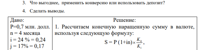 Коммерческое предприятие имеет на валютном счете 0,7 млн. долларов США. В течение 4-х месяцев эти средства не предполагается использовать для расширения производства. Как эффективно использовать свободные денежные средства: 1) положить на депозит в рублях при простой ставке наращения 24% годовых? 2) поместить на депозит в валюте при условии, что ставка валютного депозита составляет 17% годовых (при начислении простых процентов)? Известно, что в начале финансовой операции валютный курс составлял 23 рубля за 1 доллар США. Величина валютного курса на конец финансовой операции неизвестна, однако, предположительно, он должен составлять 31 рубль за 1 доллар США. Определить: 1. Конечную наращенную сумму в валюте. 2. Оценить прямое наращение по валютной ставке. 3. Что выгоднее, применить конверсию или использовать депозит? 4. Сделать выводы.  