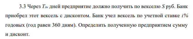 Через Тдн дней предприятие должно получить по векселю S руб. Банк приобрел этот вексель с дисконтом. Банк учел вексель по учетной ставке i% годовых (год равен 360 дням). Определить полученную предприятием сумму и дисконт.  