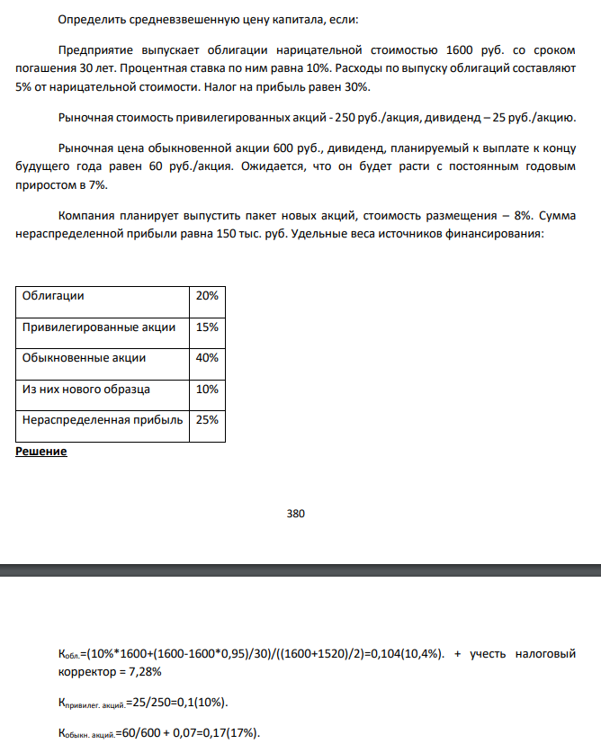  Определить средневзвешенную цену капитала, если: Предприятие выпускает облигации нарицательной стоимостью 1600 руб. со сроком погашения 30 лет. Процентная ставка по ним равна 10%. Расходы по выпуску облигаций составляют 5% от нарицательной стоимости. Налог на прибыль равен 30%. Рыночная стоимость привилегированных акций - 250 руб./акция, дивиденд – 25 руб./акцию. Рыночная цена обыкновенной акции 600 руб., дивиденд, планируемый к выплате к концу будущего года равен 60 руб./акция. Ожидается, что он будет расти с постоянным годовым приростом в 7%. Компания планирует выпустить пакет новых акций, стоимость размещения – 8%. Сумма нераспределенной прибыли равна 150 тыс. руб. Удельные веса источников финансирования: 