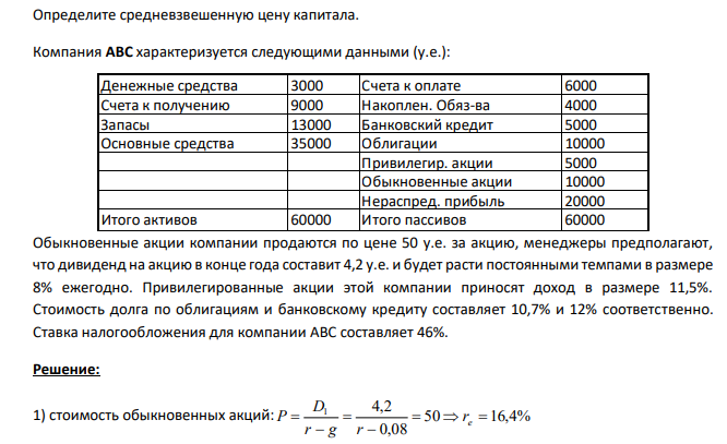  Определите средневзвешенную цену капитала. Компания ABC характеризуется следующими данными (у.е.): Денежные средства 3000 Счета к оплате 6000 Счета к получению 9000 Накоплен. Обяз-ва 4000 Запасы 13000 Банковский кредит 5000 Основные средства 35000 Облигации 10000 Привилегир. акции 5000 Обыкновенные акции 10000 Нераспред. прибыль 20000 Итого активов 60000 Итого пассивов 60000 Обыкновенные акции компании продаются по цене 50 у.е. за акцию, менеджеры предполагают, что дивиденд на акцию в конце года составит 4,2 у.е. и будет расти постоянными темпами в размере 8% ежегодно. Привилегированные акции этой компании приносят доход в размере 11,5%. Стоимость долга по облигациям и банковскому кредиту составляет 10,7% и 12% соответственно. Ставка налогообложения для компании ABC составляет 46%.  
