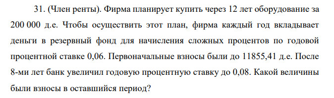 (Член ренты). Фирма планирует купить через 12 лет оборудование за 200 000 д.е. Чтобы осуществить этот план, фирма каждый год вкладывает деньги в резервный фонд для начисления сложных процентов по годовой процентной ставке 0,06. Первоначальные взносы были до 11855,41 д.е. После 8-ми лет банк увеличил годовую процентную ставку до 0,08. Какой величины были взносы в оставшийся период? 